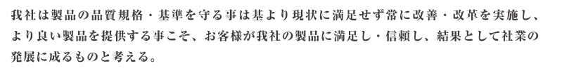 私たちは、製品の品質規格・基準を守る事は基より、現状に満足せず常に改善・改革を実施し、 より良い製品を提供する事こそ、 お客様が私たちの製品に満足・信頼し、 結果として社業の発展に成るものと考えています。